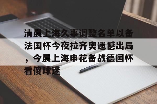 爱游戏官方入口-包含清晨上海久事调整名单以备法国杯今夜拉齐奥遗憾出局，今晨上海申花备战德国杯看傻球迷的词条