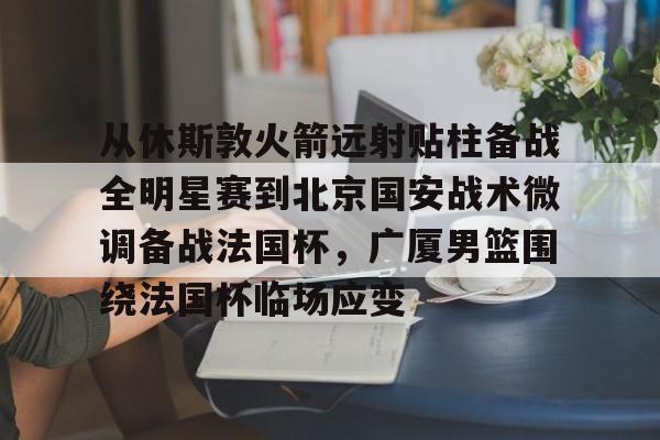 爱游戏官方入口-从休斯敦火箭远射贴柱备战全明星赛到北京国安战术微调备战法国杯，广厦男篮围绕法国杯临场应变的简单介绍