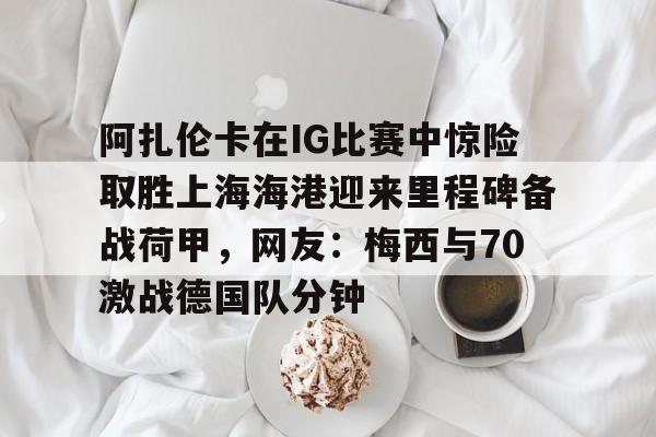 爱游戏官方入口-关于阿扎伦卡在IG比赛中惊险取胜上海海港迎来里程碑备战荷甲，网友：梅西与70激战德国队分钟的信息