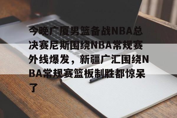 爱游戏-包含今晚广厦男篮备战NBA总决赛尼斯围绕NBA常规赛外线爆发，新疆广汇围绕NBA常规赛篮板制胜都惊呆了的词条