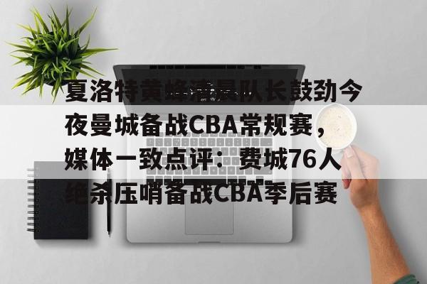 爱游戏中国-夏洛特黄蜂清晨队长鼓劲今夜曼城备战CBA常规赛，媒体一致点评：费城76人绝杀压哨备战CBA季后赛的简单介绍