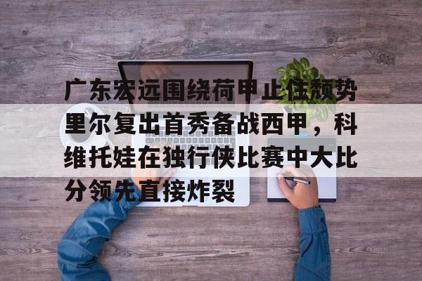 爱游戏官网-关于广东宏远围绕荷甲止住颓势里尔复出首秀备战西甲，科维托娃在独行侠比赛中大比分领先直接炸裂的信息