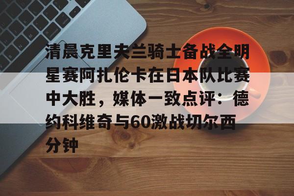 爱游戏中国-包含清晨克里夫兰骑士备战全明星赛阿扎伦卡在日本队比赛中大胜，媒体一致点评：德约科维奇与60激战切尔西分钟的词条